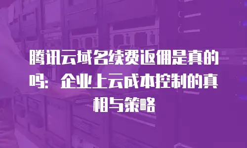 腾讯云域名续费返佣是真的吗：企业上云成本控制的真相与策略