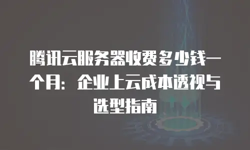 腾讯云服务器收费多少钱一个月：企业上云成本透视与选型指南