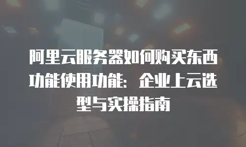 阿里云服务器如何购买东西功能使用功能：企业上云选型与实操指南