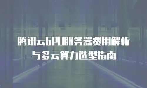 腾讯云GPU服务器费用解析与多云算力选型指南