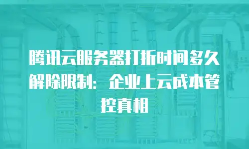 腾讯云服务器打折时间多久解除限制：企业上云成本管控真相