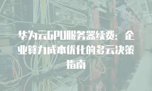 华为云GPU服务器续费：企业算力成本优化的多云决策指南