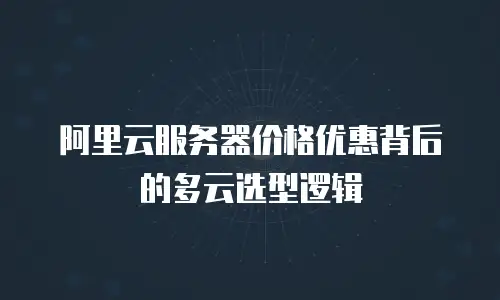 阿里云服务器价格优惠背后的多云选型逻辑