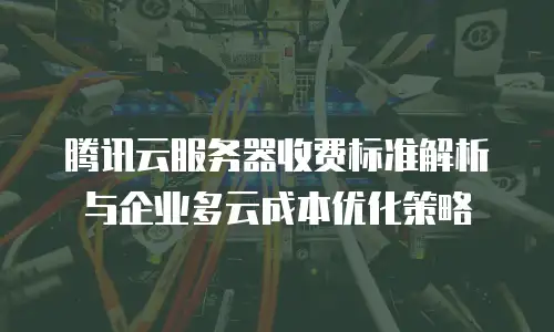 腾讯云服务器收费标准解析与企业多云成本优化策略