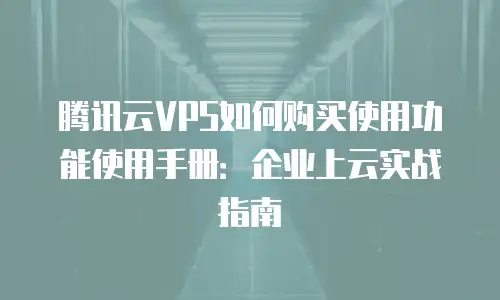 腾讯云VPS如何购买使用功能使用手册：企业上云实战指南