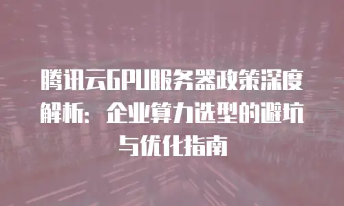 腾讯云GPU服务器政策深度解析：企业算力选型的避坑与优化指南