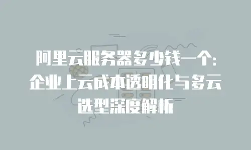 阿里云服务器多少钱一个：企业上云成本透明化与多云选型深度解析