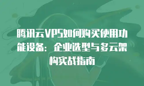 腾讯云VPS如何购买使用功能设备：企业选型与多云架构实战指南