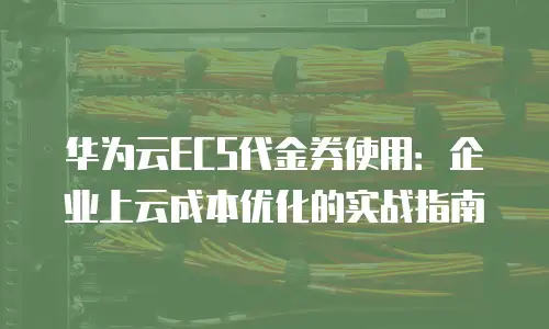 华为云ECS代金券使用：企业上云成本优化的实战指南