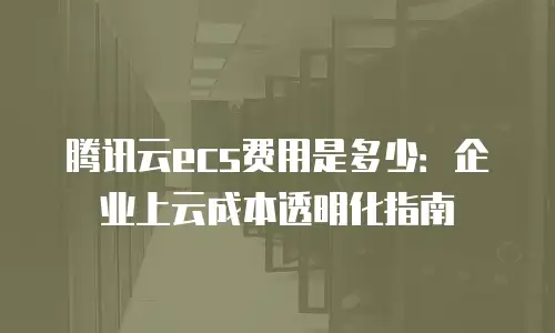 腾讯云ecs费用是多少：企业上云成本透明化指南