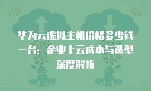 华为云虚拟主机价格多少钱一台：企业上云成本与选型深度解析