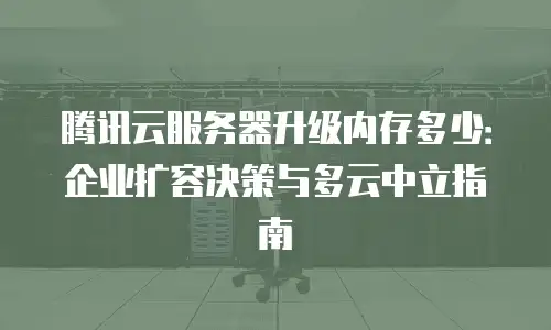 腾讯云服务器升级内存多少：企业扩容决策与多云中立指南
