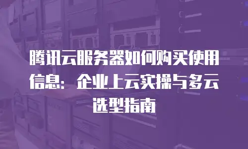 腾讯云服务器如何购买使用信息：企业上云实操与多云选型指南