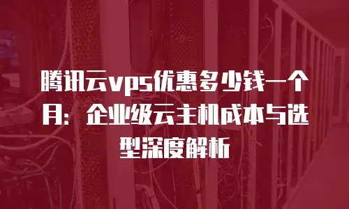 腾讯云vps优惠多少钱一个月：企业级云主机成本与选型深度解析