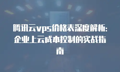 腾讯云vps价格表深度解析：企业上云成本控制的实战指南