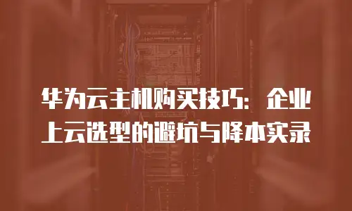 华为云主机购买技巧：企业上云选型的避坑与降本实录