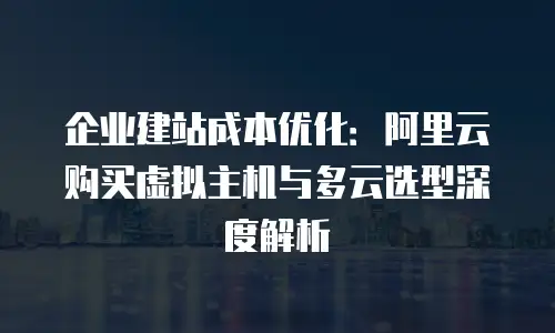 企业建站成本优化：阿里云购买虚拟主机与多云选型深度解析