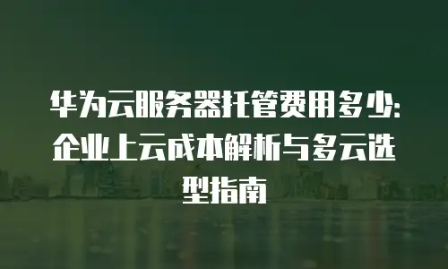 华为云服务器托管费用多少：企业上云成本解析与多云选型指南