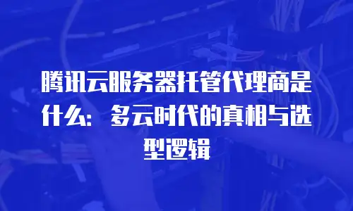 腾讯云服务器托管代理商是什么：多云时代的真相与选型逻辑