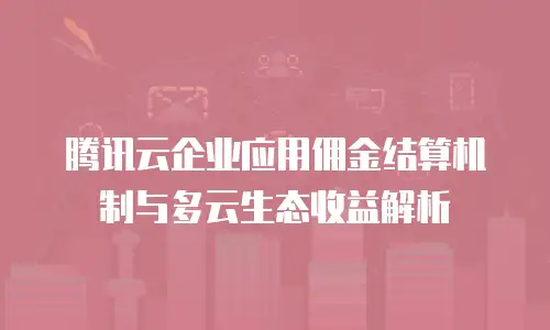 腾讯云企业应用佣金结算机制与多云生态收益解析