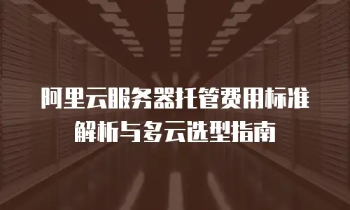 阿里云服务器托管费用标准解析与多云选型指南