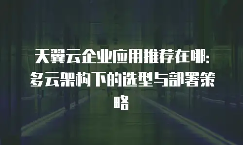 天翼云企业应用推荐在哪：多云架构下的选型与部署策略