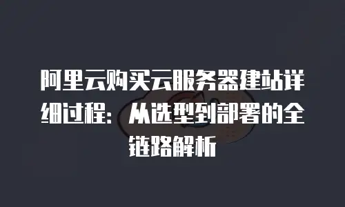 阿里云购买云服务器建站详细过程：从选型到部署的全链路解析