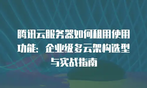 腾讯云服务器如何租用使用功能：企业级多云架构选型与实战指南