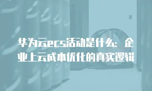 华为云ecs活动是什么：企业上云成本优化的真实逻辑