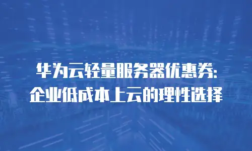 华为云轻量服务器优惠券：企业低成本上云的理性选择