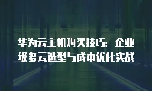 华为云主机购买技巧：企业级多云选型与成本优化实战