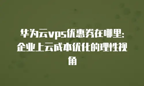 华为云vps优惠券在哪里：企业上云成本优化的理性视角