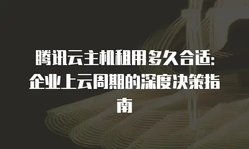 腾讯云主机租用多久合适：企业上云周期的深度决策指南