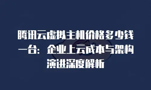 腾讯云虚拟主机价格多少钱一台：企业上云成本与架构演进深度解析
