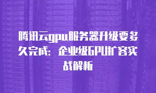 腾讯云gpu服务器升级要多久完成：企业级GPU扩容实战解析