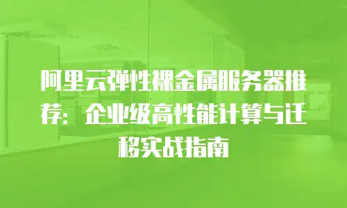 阿里云弹性裸金属服务器推荐：企业级高性能计算与迁移实战指南