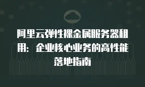 阿里云弹性裸金属服务器租用：企业核心业务的高性能落地指南