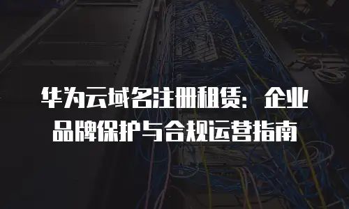 华为云域名注册租赁：企业品牌保护与合规运营指南