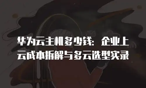华为云主机多少钱：企业上云成本拆解与多云选型实录