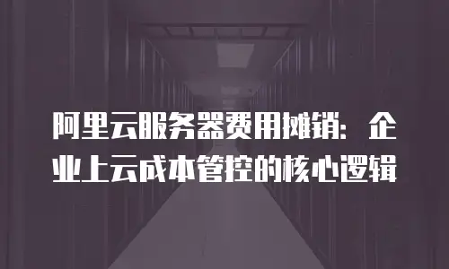 阿里云服务器费用摊销：企业上云成本管控的核心逻辑