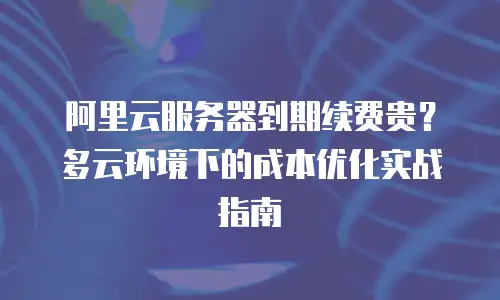 阿里云服务器到期续费贵？多云环境下的成本优化实战指南