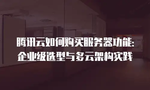腾讯云如何购买服务器功能：企业级选型与多云架构实践