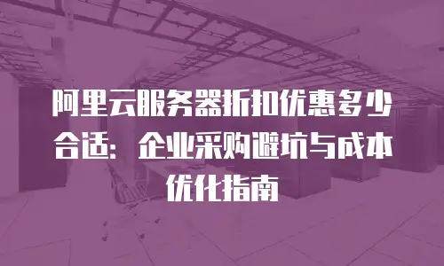 阿里云服务器折扣优惠多少合适：企业采购避坑与成本优化指南