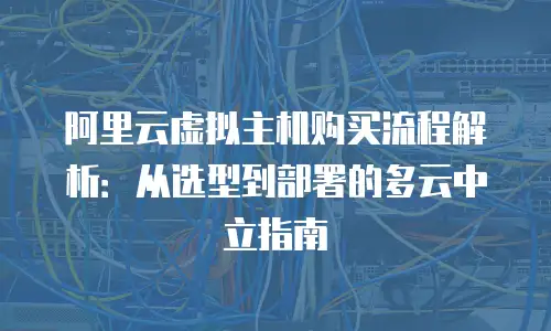 阿里云虚拟主机购买流程解析：从选型到部署的多云中立指南