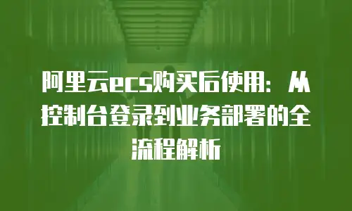 阿里云ecs购买后使用：从控制台登录到业务部署的全流程解析