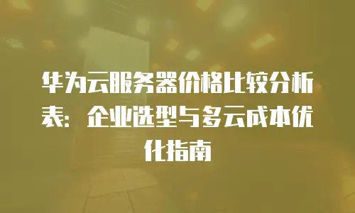 华为云服务器价格比较分析表：企业选型与多云成本优化指南