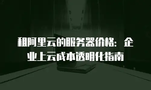 租阿里云的服务器价格：企业上云成本透明化指南