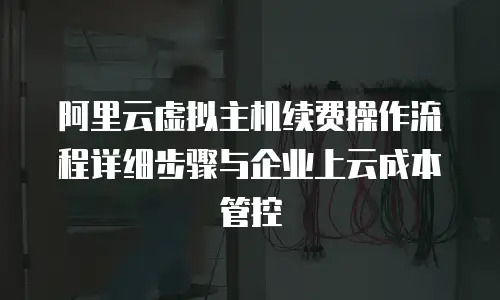 阿里云虚拟主机续费操作流程详细步骤与企业上云成本管控