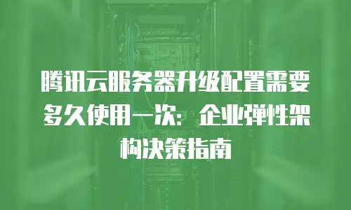 腾讯云服务器升级配置需要多久使用一次：企业弹性架构决策指南