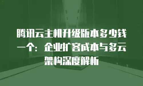 腾讯云主机升级版本多少钱一个：企业扩容成本与多云架构深度解析